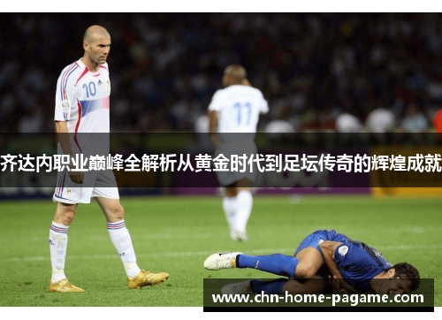 齐达内职业巅峰全解析从黄金时代到足坛传奇的辉煌成就