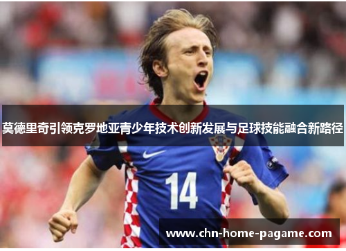 莫德里奇引领克罗地亚青少年技术创新发展与足球技能融合新路径 莫德里奇引领克罗地亚青少年技术创新发展与足球技能融合新路径