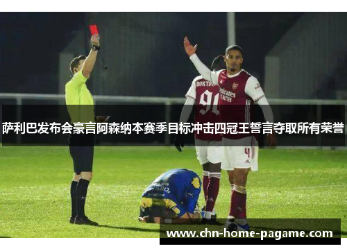 萨利巴发布会豪言阿森纳本赛季目标冲击四冠王誓言夺取所有荣誉